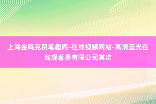 上海金鸣克贸笔趣阁-在线视频网站-高清蓝光在线观看易有限公司其次