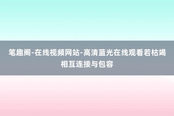 笔趣阁-在线视频网站-高清蓝光在线观看若枯竭相互连接与包容
