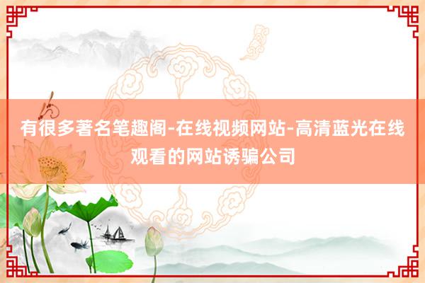 有很多著名笔趣阁-在线视频网站-高清蓝光在线观看的网站诱骗公司