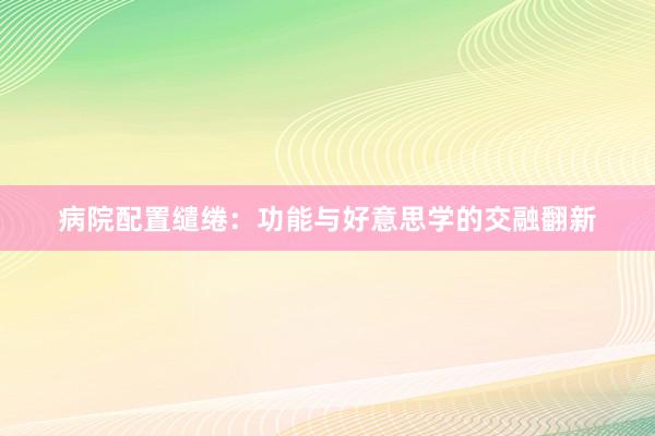 病院配置缱绻：功能与好意思学的交融翻新